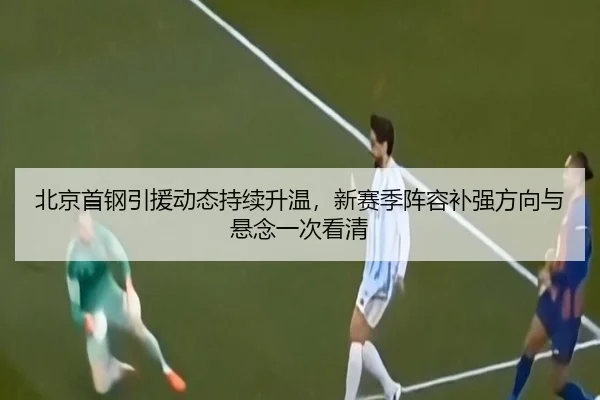 北京首钢引援动态持续升温，新赛季阵容补强方向与悬念一次看清