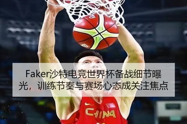 Faker沙特电竞世界杯备战细节曝光，训练节奏与赛场心态成关注焦点